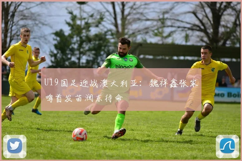 U19国足迎战澳大利亚：魏祥鑫张家鸣首发苗润东待命