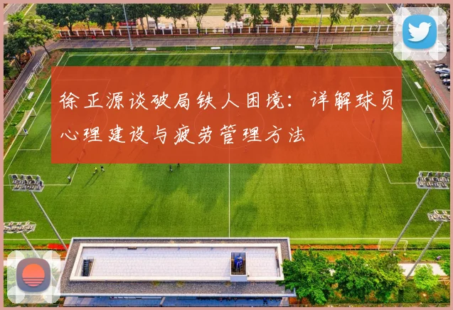 徐正源谈破局铁人困境：详解球员心理建设与疲劳管理方法