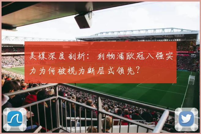 美媒深度剖析:利物浦欧冠八强实力为何被视为断层式领先?