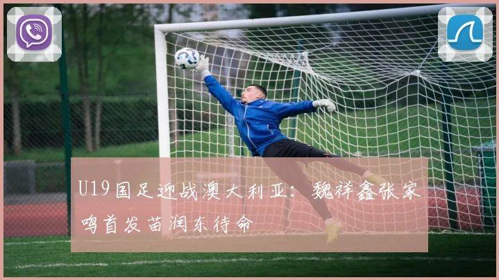 U19国足迎战澳大利亚：魏祥鑫张家鸣首发苗润东待命