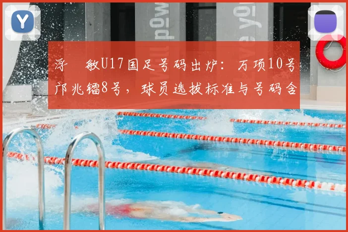 浮嶋敏U17国足号码出炉：万项10号邝兆镭8号，球员选拔标准与号码含义解析