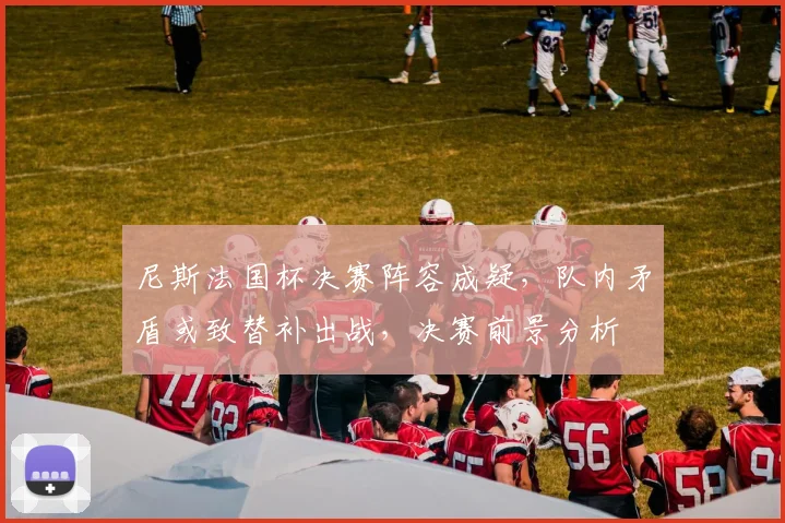 尼斯法国杯决赛阵容成疑，队内矛盾或致替补出战，决赛前景分析