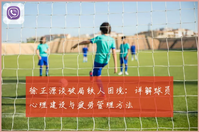 徐正源谈破局铁人困境：详解球员心理建设与疲劳管理方法