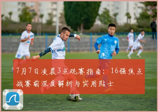 7月7日凌晨3点观赛指南：16强焦点战赛前深度解析与实用贴士