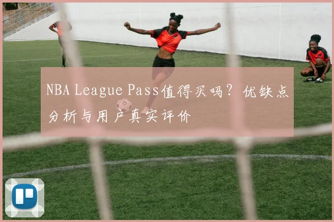 NBA League Pass值得买吗？优缺点分析与用户真实评价